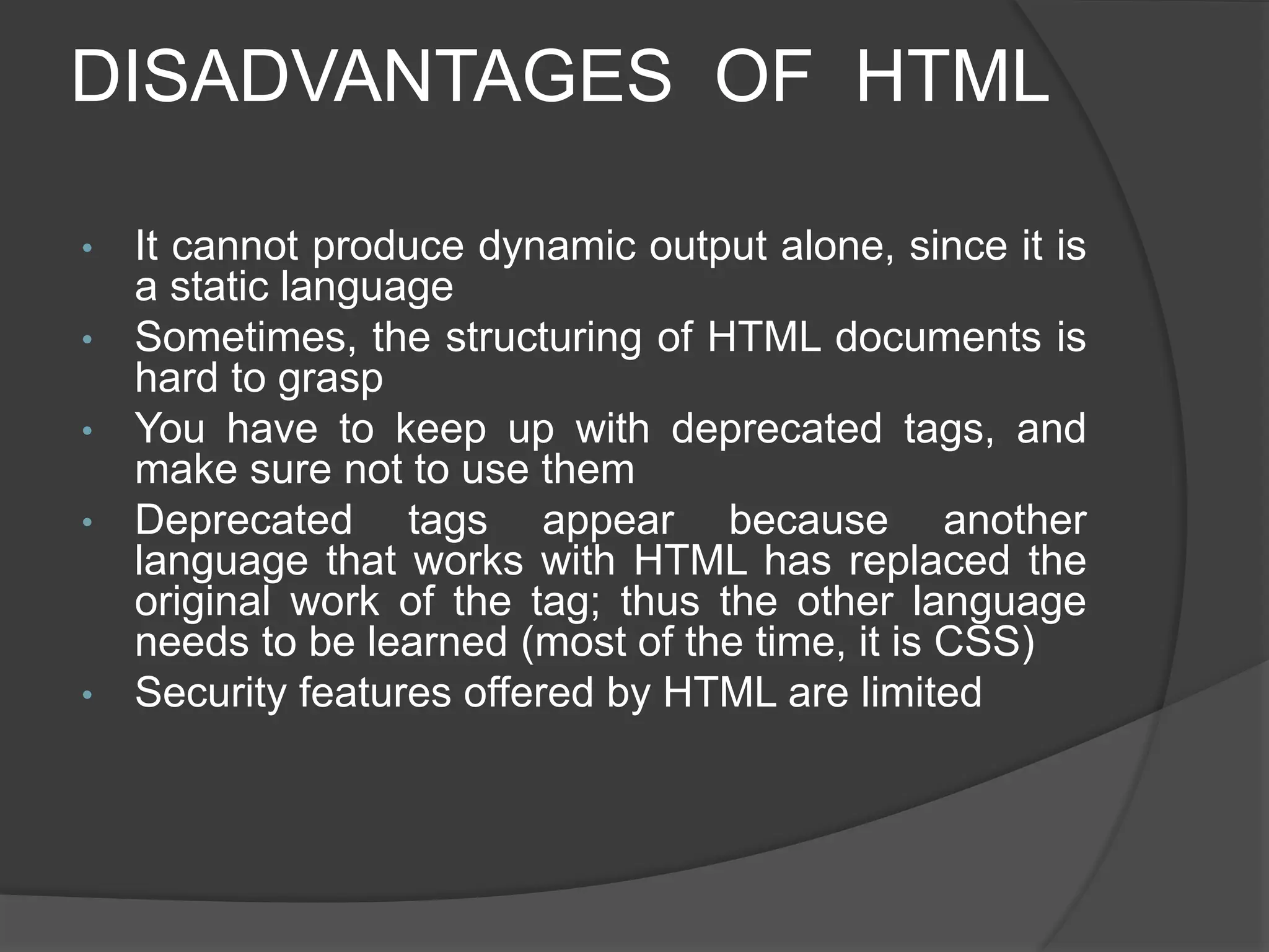 DISADVANTAGES OF HTML
• It cannot produce dynamic output alone, since it is
a static language
• Sometimes, the structuring of HTML documents is
hard to grasp
• You have to keep up with deprecated tags, and
make sure not to use them
• Deprecated tags appear because another
language that works with HTML has replaced the
original work of the tag; thus the other language
needs to be learned (most of the time, it is CSS)
• Security features offered by HTML are limited
 