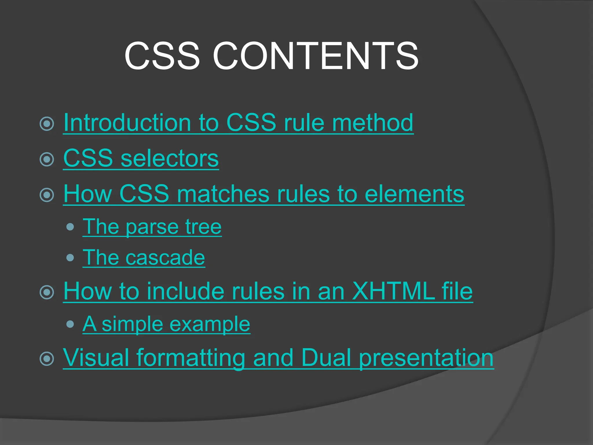 CSS CONTENTS
 Introduction to CSS rule method
 CSS selectors
 How CSS matches rules to elements
 The parse tree
 The cascade
 How to include rules in an XHTML file
 A simple example
 Visual formatting and Dual presentation
 