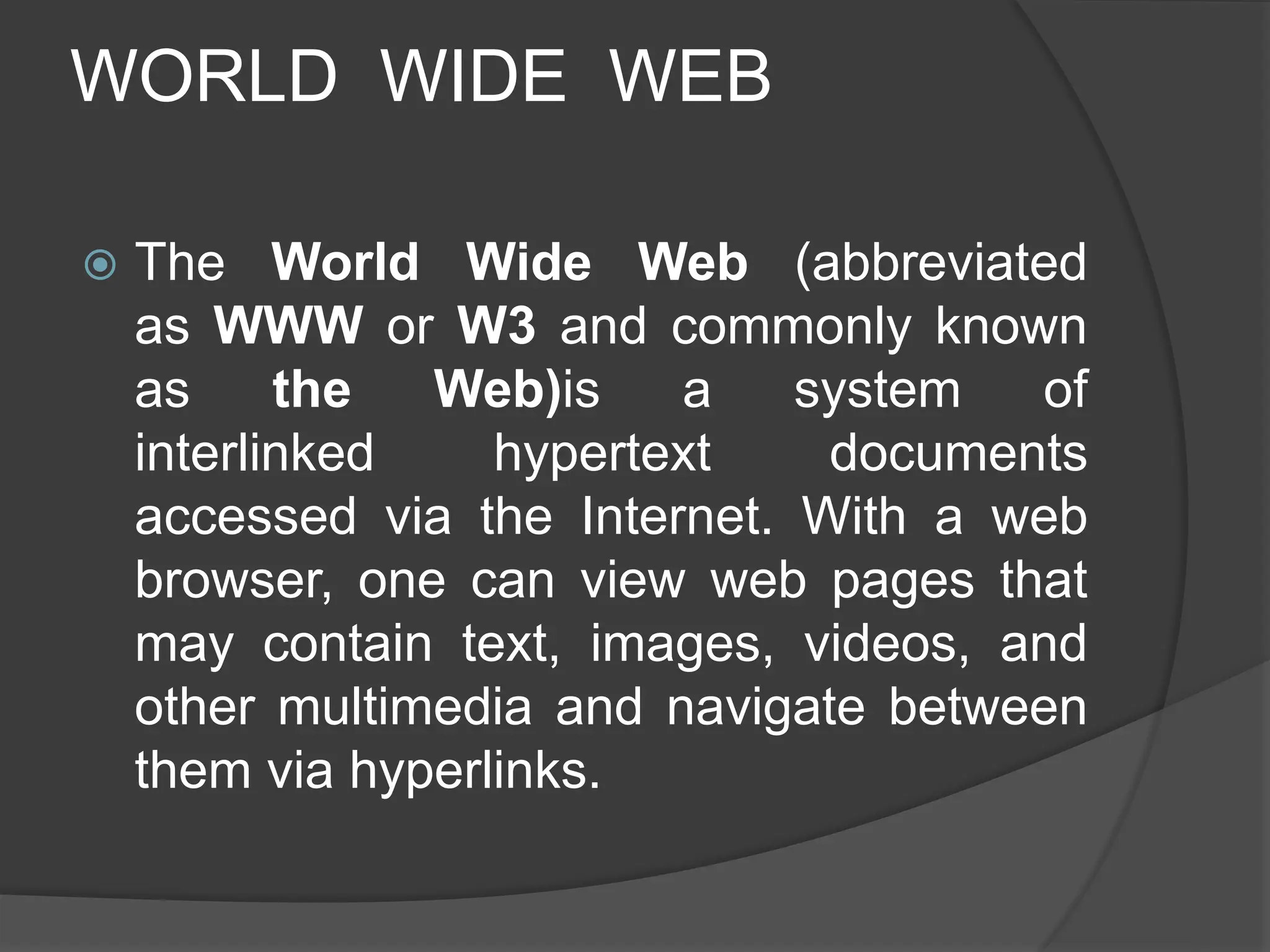 WORLD WIDE WEB
 The World Wide Web (abbreviated
as WWW or W3 and commonly known
as the Web)is a system of
interlinked hypertext documents
accessed via the Internet. With a web
browser, one can view web pages that
may contain text, images, videos, and
other multimedia and navigate between
them via hyperlinks.
 