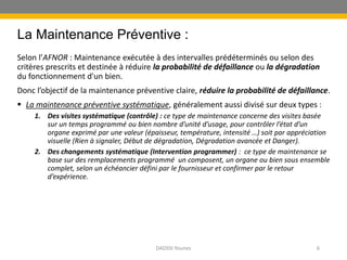 La Maintenance Préventive :
Selon l’AFNOR : Maintenance exécutée à des intervalles prédéterminés ou selon des
critères prescrits et destinée à réduire la probabilité de défaillance ou la dégradation
du fonctionnement d'un bien.
Donc l’objectif de la maintenance préventive claire, réduire la probabilité de défaillance.
 La maintenance préventive systématique, généralement aussi divisé sur deux types :
1. Des visites systématique (contrôle) : ce type de maintenance concerne des visites basée
sur un temps programmé ou bien nombre d’unité d’usage, pour contrôler l’état d’un
organe exprimé par une valeur (épaisseur, température, intensité …) soit par appréciation
visuelle (Rien à signaler, Début de dégradation, Dégradation avancée et Danger).
2. Des changements systématique (Intervention programmer) : ce type de maintenance se
base sur des remplacements programmé un composent, un organe ou bien sous ensemble
complet, selon un échéancier défini par le fournisseur et confirmer par le retour
d’expérience.
DADSSI Younes 6
 