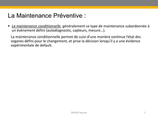 La Maintenance Préventive :
 La maintenance conditionnelle, généralement ce type de maintenance subordonnée à
un évènement défini (autodiagnostic, capteurs, mesure…).
La maintenance conditionnelle permet de suivi d’une manière continue l’état des
organes défini pour le changement, et prise la décision lorsqu’il y a une évidence
expérimentale de default.
DADSSI Younes 7
 