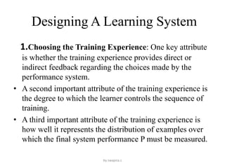 Designing A Learning System
1.Choosing the Training Experience: One key attribute
is whether the training experience provides direct or
indirect feedback regarding the choices made by the
performance system.
• A second important attribute of the training experience is
the degree to which the learner controls the sequence of
training.
• A third important attribute of the training experience is
how well it represents the distribution of examples over
which the final system performance P must be measured.
by swapna.c
 