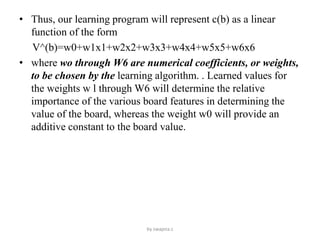 • Thus, our learning program will represent c(b) as a linear
function of the form
V^(b)=w0+w1x1+w2x2+w3x3+w4x4+w5x5+w6x6
• where wo through W6 are numerical coefficients, or weights,
to be chosen by the learning algorithm. . Learned values for
the weights w l through W6 will determine the relative
importance of the various board features in determining the
value of the board, whereas the weight w0 will provide an
additive constant to the board value.
by swapna.c
 