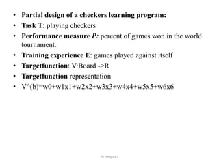 • Partial design of a checkers learning program:
• Task T: playing checkers
• Performance measure P: percent of games won in the world
tournament.
• Training experience E: games played against itself
• Targetfunction: V:Board ->R
• Targetfunction representation
• V^(b)=w0+w1x1+w2x2+w3x3+w4x4+w5x5+w6x6
by swapna.c
 