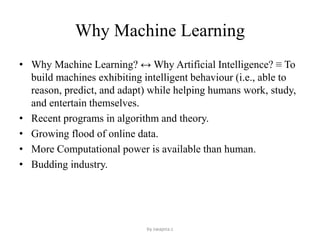 Why Machine Learning
• Why Machine Learning? ↔ Why Artificial Intelligence? ≡ To
build machines exhibiting intelligent behaviour (i.e., able to
reason, predict, and adapt) while helping humans work, study,
and entertain themselves.
• Recent programs in algorithm and theory.
• Growing flood of online data.
• More Computational power is available than human.
• Budding industry.
by swapna.c
 