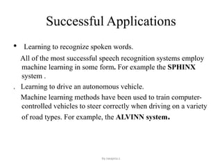 Successful Applications
• Learning to recognize spoken words.
All of the most successful speech recognition systems employ
machine learning in some form. For example the SPHINX
system .
. Learning to drive an autonomous vehicle.
Machine learning methods have been used to train computer-
controlled vehicles to steer correctly when driving on a variety
of road types. For example, the ALVINN system.
by swapna.c
 