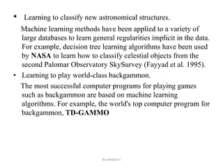 • Learning to classify new astronomical structures.
Machine learning methods have been applied to a variety of
large databases to learn general regularities implicit in the data.
For example, decision tree learning algorithms have been used
by NASA to learn how to classify celestial objects from the
second Palomar Observatory SkySurvey (Fayyad et al. 1995).
• Learning to play world-class backgammon.
The most successful computer programs for playing games
such as backgammon are based on machine learning
algorithms. For example, the world's top computer program for
backgammon, TD-GAMMO
by swapna.c
 