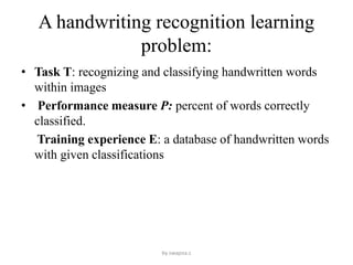 A handwriting recognition learning
problem:
• Task T: recognizing and classifying handwritten words
within images
• Performance measure P: percent of words correctly
classified.
Training experience E: a database of handwritten words
with given classifications
by swapna.c
 