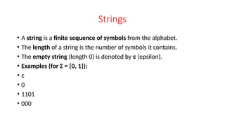 Strings
• A string is a finite sequence of symbols from the alphabet.
• The length of a string is the number of symbols it contains.
• The empty string (length 0) is denoted by ε (epsilon).
• Examples (for Σ = {0, 1}):
• ε
• 0
• 1101
• 000
 