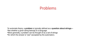 Problems
•In automata theory, a problem is typically defined as a question about strings—
•like whether a given string belongs to a language.
•More generally, a problem can be thought of as a set of strings
•for which the answer is "yes" (accepted by the automaton).
 