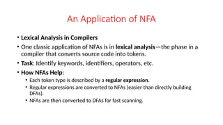 An Application of NFA
• Lexical Analysis in Compilers
• One classic application of NFAs is in lexical analysis—the phase in a
compiler that converts source code into tokens.
• Task: Identify keywords, identifiers, operators, etc.
• How NFAs Help:
• Each token type is described by a regular expression.
• Regular expressions are converted to NFAs (easier than directly building
DFAs).
• NFAs are then converted to DFAs for fast scanning.
 