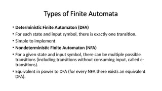 Types of Finite Automata
• Deterministic Finite Automaton (DFA)
• For each state and input symbol, there is exactly one transition.
• Simple to implement
• Nondeterministic Finite Automaton (NFA)
• For a given state and input symbol, there can be multiple possible
transitions (including transitions without consuming input, called ε-
transitions).
• Equivalent in power to DFA (for every NFA there exists an equivalent
DFA).
 