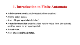1. Introduction to Finite Automata
• A finite automaton is an abstract machine that has:
• A finite set of states.
• A set of input symbols (alphabet).
• A transition function that describes how to move from one state to
another based on an input symbol.
• A start state.
• A set of accept (final) states.
 