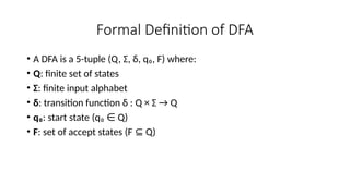 Formal Definition of DFA
• A DFA is a 5-tuple (Q, Σ, δ, q₀, F) where:
• Q: finite set of states
• Σ: finite input alphabet
• δ: transition function δ : Q × Σ → Q
• q₀: start state (q₀ Q)
∈
• F: set of accept states (F Q)
⊆
 