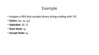 Example
• Imagine a DFA that accepts binary strings ending with '01'.
• States: {q₀, q₁, q₂}
• Alphabet: {0, 1}
• Start State: q₀
• Accept State: q₂
 