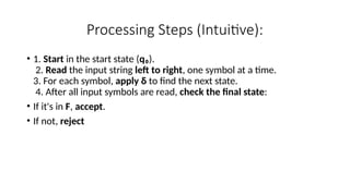 Processing Steps (Intuitive):
• 1. Start in the start state (q₀).
2. Read the input string left to right, one symbol at a time.
3. For each symbol, apply δ to find the next state.
4. After all input symbols are read, check the final state:
• If it's in F, accept.
• If not, reject
 