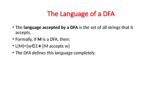 The Language of a DFA
• The language accepted by a DFA is the set of all strings that it
accepts.
• Formally, if M is a DFA, then:
• L(M)={w Σ M accepts w}
∈ ∗∣
• The DFA defines this language completely.
 