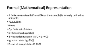 Formal (Mathematical) Representation
• A finite automaton (let’s use DFA as the example) is formally defined as
a 5-tuple:
• (Q,Σ,δ,q0,F)
Where:
• Q = finite set of states
• Σ = finite input alphabet
• δ = transition function (δ : Q × Σ → Q)
• q₀ = start state (q₀ Q)
∈
• F = set of accept states (F Q)
⊆
 