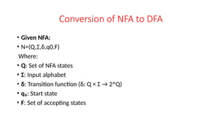 Conversion of NFA to DFA
• Given NFA:
• N=(Q,Σ,δ,q0,F)
Where:
• Q: Set of NFA states
• Σ: Input alphabet
• δ: Transition function (δ: Q × Σ → 2^Q)
• q₀: Start state
• F: Set of accepting states
 