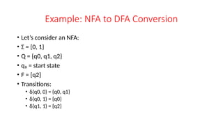 Example: NFA to DFA Conversion
• Let’s consider an NFA:
• Σ = {0, 1}
• Q = {q0, q1, q2}
• q₀ = start state
• F = {q2}
• Transitions:
• δ(q0, 0) = {q0, q1}
• δ(q0, 1) = {q0}
• δ(q1, 1) = {q2}
 