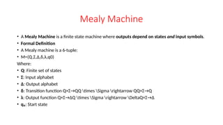 Mealy Machine
• A Mealy Machine is a finite state machine where outputs depend on states and input symbols.
• Formal Definition
• A Mealy machine is a 6-tuple:
• M=(Q,Σ,Δ,δ,λ,q0)
Where:
• Q: Finite set of states
• Σ: Input alphabet
• Δ: Output alphabet
• δ: Transition function Q×Σ→QQ times Sigma rightarrow QQ×Σ→Q
• λ: Output function Q×Σ→ΔQ times Sigma rightarrow DeltaQ×Σ→Δ
• q₀: Start state
 
