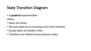 State Transition Diagram
• A graphical representation
where:
• States are circles.
• The start state has an incoming arrow from nowhere.
• Accept states are double circles.
• Transitions are labeled arrows between states.
 