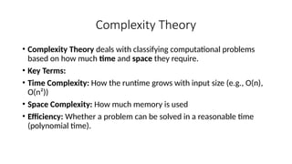 Complexity Theory
• Complexity Theory deals with classifying computational problems
based on how much time and space they require.
• Key Terms:
• Time Complexity: How the runtime grows with input size (e.g., O(n),
O(n²))
• Space Complexity: How much memory is used
• Efficiency: Whether a problem can be solved in a reasonable time
(polynomial time).
 