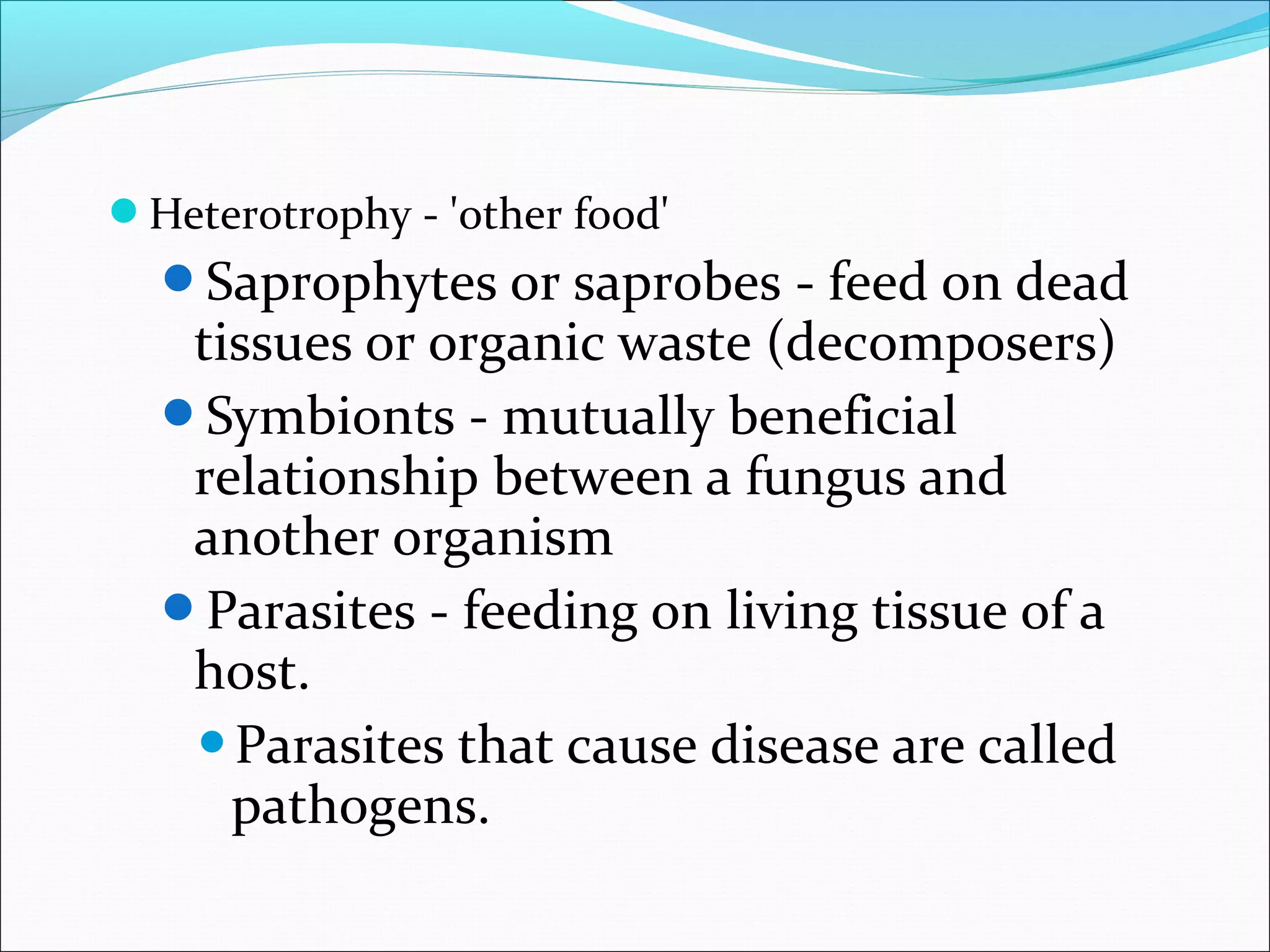 Heterotrophy - 'other food'
Saprophytes or saprobes - feed on dead
tissues or organic waste (decomposers)
Symbionts - mutually beneficial
relationship between a fungus and
another organism
Parasites - feeding on living tissue of a
host.
Parasites that cause disease are called
pathogens.
 