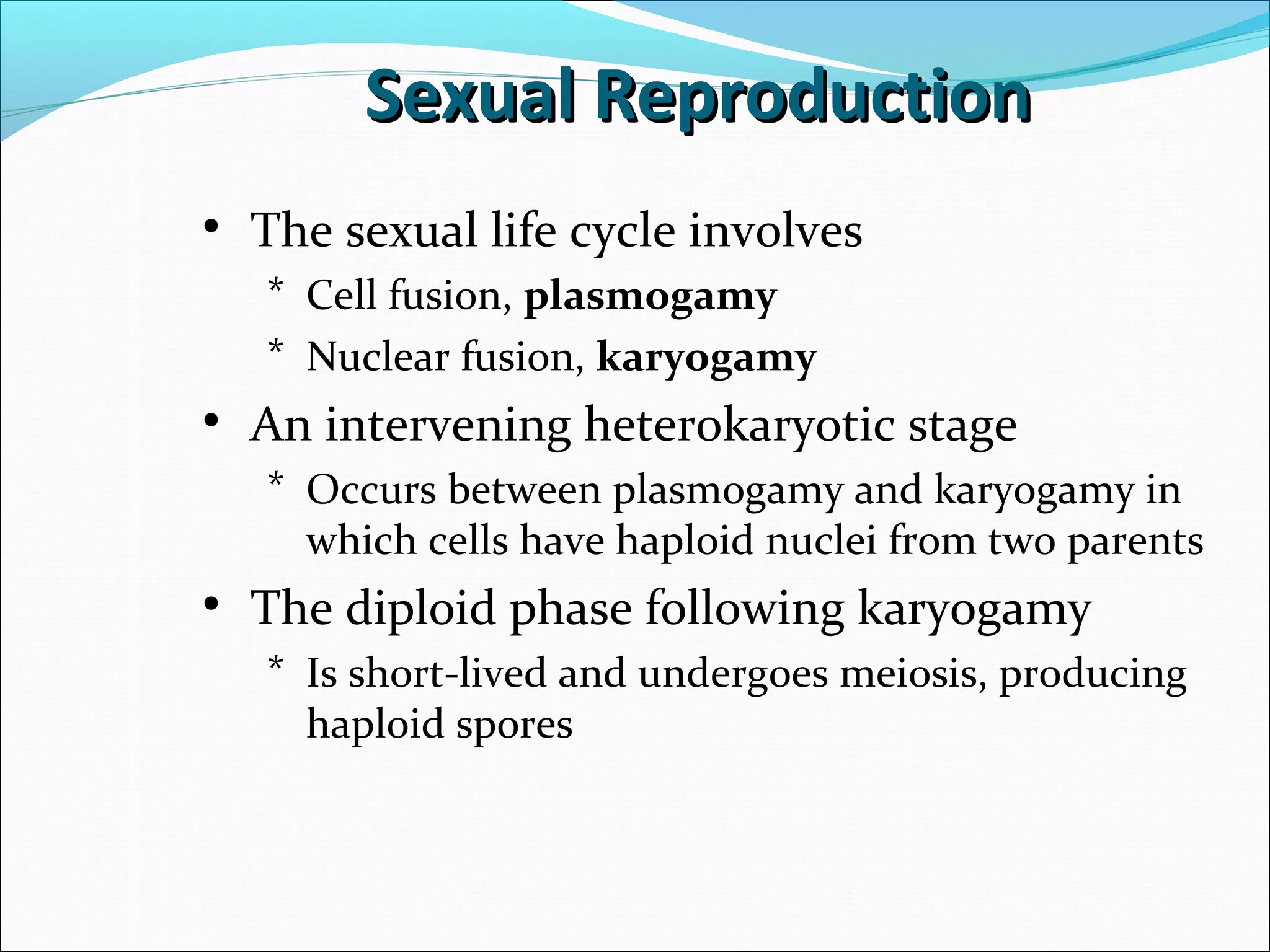 • The sexual life cycle involves
* Cell fusion, plasmogamy
* Nuclear fusion, karyogamy
• An intervening heterokaryotic stage
* Occurs between plasmogamy and karyogamy in
which cells have haploid nuclei from two parents
• The diploid phase following karyogamy
* Is short-lived and undergoes meiosis, producing
haploid spores
Sexual ReproductionSexual Reproduction
 