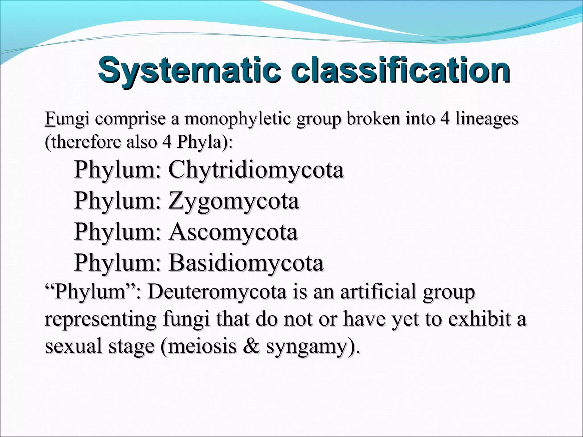 Systematic classificationSystematic classification
FFungi comprise a monophyletic group broken into 4 lineagesungi comprise a monophyletic group broken into 4 lineages
(therefore also 4 Phyla):(therefore also 4 Phyla):
Phylum: ChytridiomycotaPhylum: Chytridiomycota
Phylum: ZygomycotaPhylum: Zygomycota
Phylum: AscomycotaPhylum: Ascomycota
Phylum: BasidiomycotaPhylum: Basidiomycota
““Phylum”: Deuteromycota is an artificial groupPhylum”: Deuteromycota is an artificial group
representing fungi that do not or have yet to exhibit arepresenting fungi that do not or have yet to exhibit a
sexual stage (meiosis & syngamy).sexual stage (meiosis & syngamy).
 