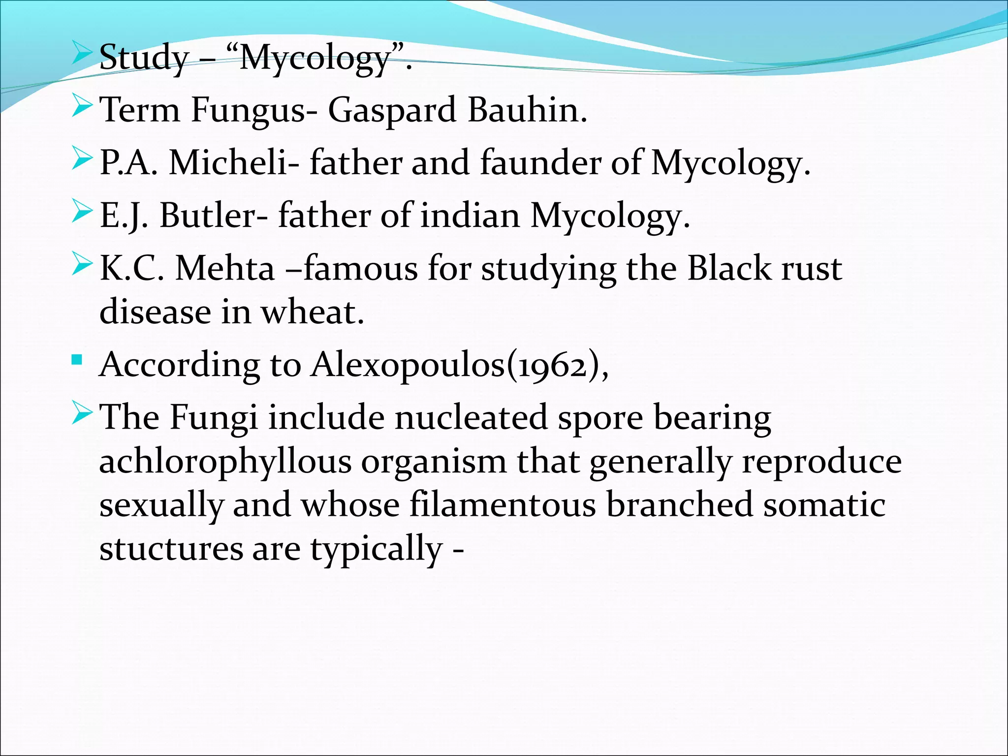 Study – “Mycology”.
Term Fungus- Gaspard Bauhin.
P.A. Micheli- father and faunder of Mycology.
E.J. Butler- father of indian Mycology.
K.C. Mehta –famous for studying the Black rust
disease in wheat.
 According to Alexopoulos(1962),
The Fungi include nucleated spore bearing
achlorophyllous organism that generally reproduce
sexually and whose filamentous branched somatic
stuctures are typically -
 