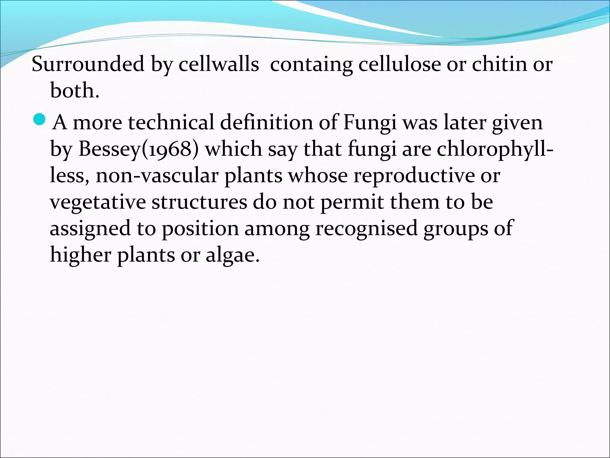 Surrounded by cellwalls containg cellulose or chitin or
both.
A more technical definition of Fungi was later given
by Bessey(1968) which say that fungi are chlorophyll-
less, non-vascular plants whose reproductive or
vegetative structures do not permit them to be
assigned to position among recognised groups of
higher plants or algae.
 