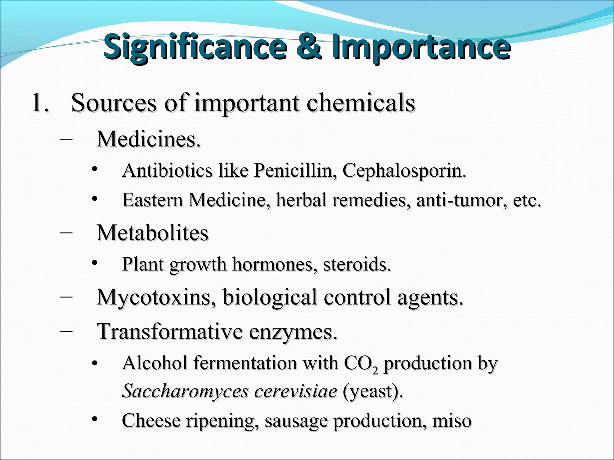 1.1. Sources of important chemicalsSources of important chemicals
– Medicines.Medicines.
• Antibiotics like Penicillin, Cephalosporin.Antibiotics like Penicillin, Cephalosporin.
• Eastern Medicine, herbal remedies, anti-tumor, etc.Eastern Medicine, herbal remedies, anti-tumor, etc.
– MetabolitesMetabolites
• Plant growth hormones, steroids.Plant growth hormones, steroids.
– Mycotoxins, biological control agents.Mycotoxins, biological control agents.
– Transformative enzymes.Transformative enzymes.
• Alcohol fermentation with COAlcohol fermentation with CO22 production byproduction by
Saccharomyces cerevisiaeSaccharomyces cerevisiae (yeast).(yeast).
• Cheese ripening, sausage production, misoCheese ripening, sausage production, miso
Significance & ImportanceSignificance & Importance
 