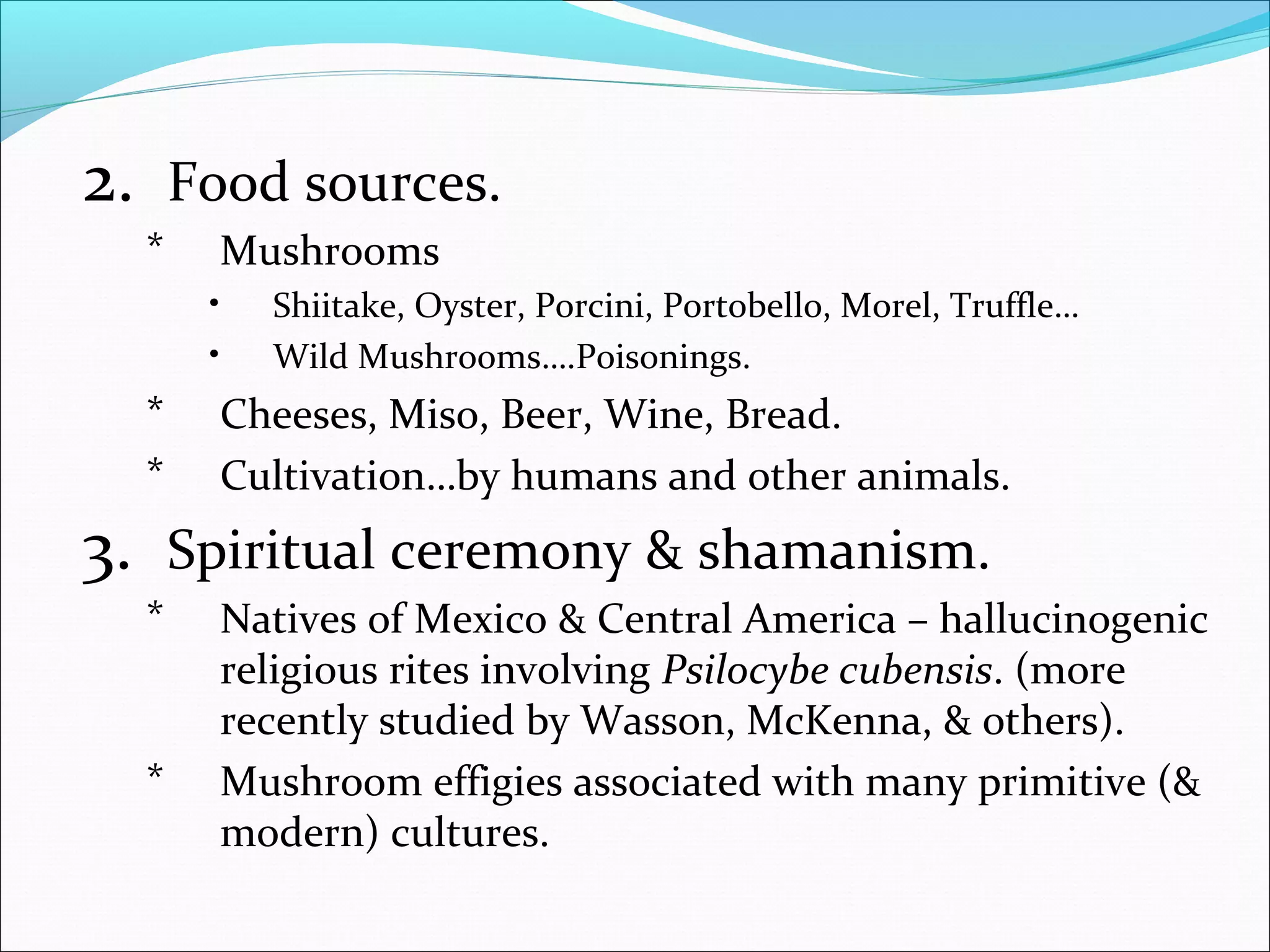 2. Food sources.
* Mushrooms
• Shiitake, Oyster, Porcini, Portobello, Morel, Truffle…
• Wild Mushrooms….Poisonings.
* Cheeses, Miso, Beer, Wine, Bread.
* Cultivation…by humans and other animals.
3. Spiritual ceremony & shamanism.
* Natives of Mexico & Central America – hallucinogenic
religious rites involving Psilocybe cubensis. (more
recently studied by Wasson, McKenna, & others).
* Mushroom effigies associated with many primitive (&
modern) cultures.
 
