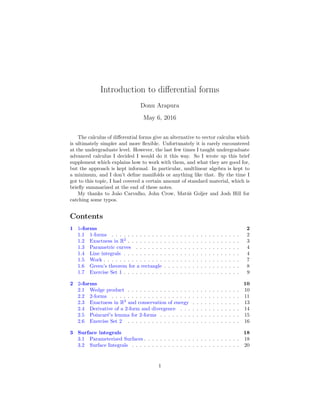 Introduction to diﬀerential forms
Donu Arapura
May 6, 2016
The calculus of diﬀerential forms give an alternative to vector calculus which
is ultimately simpler and more ﬂexible. Unfortunately it is rarely encountered
at the undergraduate level. However, the last few times I taught undergraduate
advanced calculus I decided I would do it this way. So I wrote up this brief
supplement which explains how to work with them, and what they are good for,
but the approach is kept informal. In particular, multlinear algebra is kept to
a minimum, and I don’t deﬁne manifolds or anything like that. By the time I
got to this topic, I had covered a certain amount of standard material, which is
brieﬂy summarized at the end of these notes.
My thanks to Jo˜ao Carvalho, John Crow, Mat´uˇs Goljer and Josh Hill for
catching some typos.
Contents
1 1-forms 2
1.1 1-forms . . . . . . . . . . . . . . . . . . . . . . . . . . . . . . . . 2
1.2 Exactness in R2
. . . . . . . . . . . . . . . . . . . . . . . . . . . . 3
1.3 Parametric curves . . . . . . . . . . . . . . . . . . . . . . . . . . 4
1.4 Line integrals . . . . . . . . . . . . . . . . . . . . . . . . . . . . . 4
1.5 Work . . . . . . . . . . . . . . . . . . . . . . . . . . . . . . . . . . 7
1.6 Green’s theorem for a rectangle . . . . . . . . . . . . . . . . . . . 8
1.7 Exercise Set 1 . . . . . . . . . . . . . . . . . . . . . . . . . . . . . 9
2 2-forms 10
2.1 Wedge product . . . . . . . . . . . . . . . . . . . . . . . . . . . . 10
2.2 2-forms . . . . . . . . . . . . . . . . . . . . . . . . . . . . . . . . 11
2.3 Exactness in R3
and conservation of energy . . . . . . . . . . . . 13
2.4 Derivative of a 2-form and divergence . . . . . . . . . . . . . . . 14
2.5 Poincar´e’s lemma for 2-forms . . . . . . . . . . . . . . . . . . . . 15
2.6 Exercise Set 2 . . . . . . . . . . . . . . . . . . . . . . . . . . . . 16
3 Surface integrals 18
3.1 Parameterized Surfaces . . . . . . . . . . . . . . . . . . . . . . . . 18
3.2 Surface Integrals . . . . . . . . . . . . . . . . . . . . . . . . . . . 20
1
 