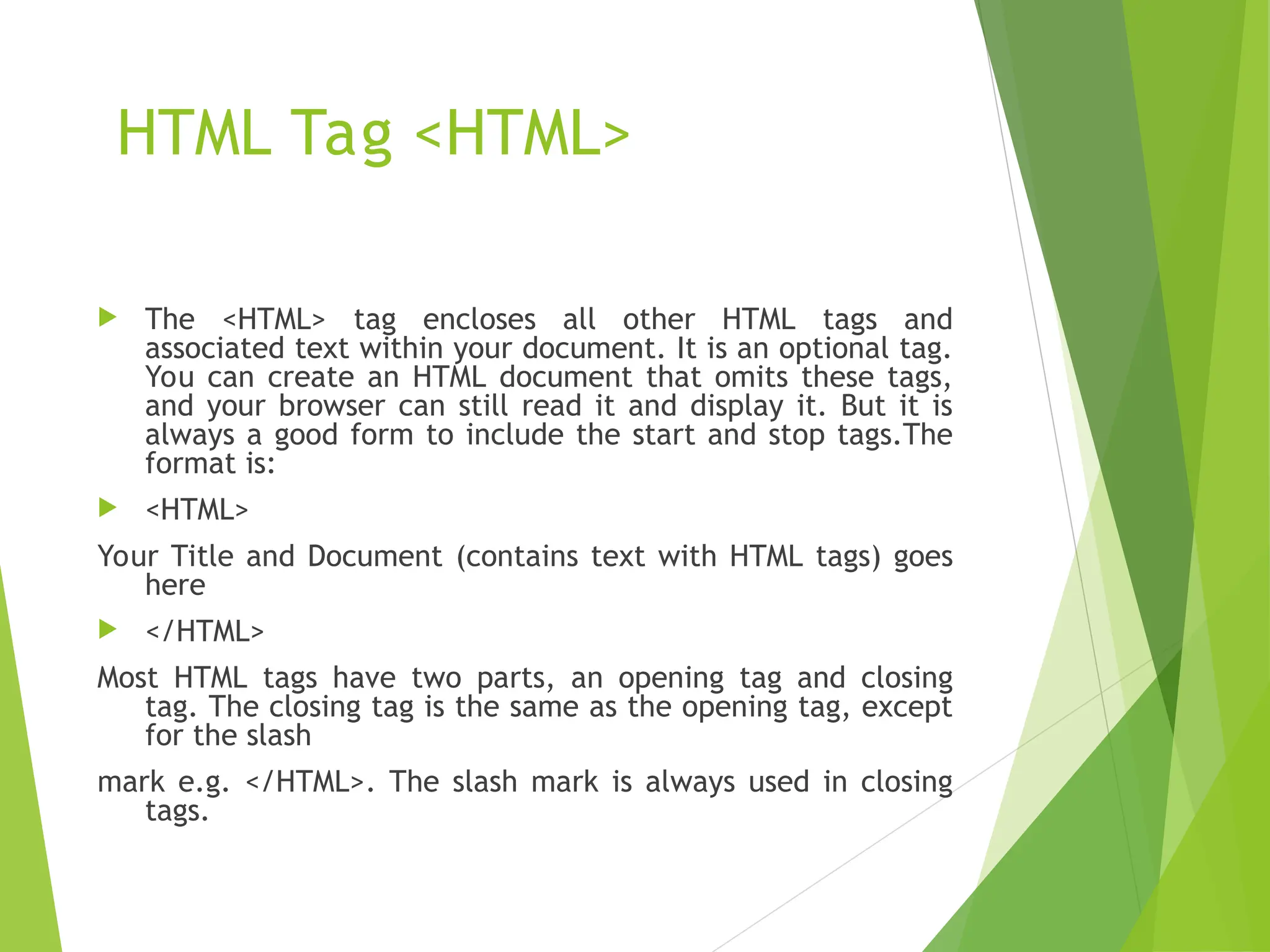 HTML Tag <HTML>  The <HTML> tag encloses all other HTML tags and associated text within your document. It is an optional tag. You can create an HTML document that omits these tags, and your browser can still read it and display it. But it is always a good form to include the start and stop tags.The format is:  <HTML> Your Title and Document (contains text with HTML tags) goes here  </HTML> Most HTML tags have two parts, an opening tag and closing tag. The closing tag is the same as the opening tag, except for the slash mark e.g. </HTML>. The slash mark is always used in closing tags. 