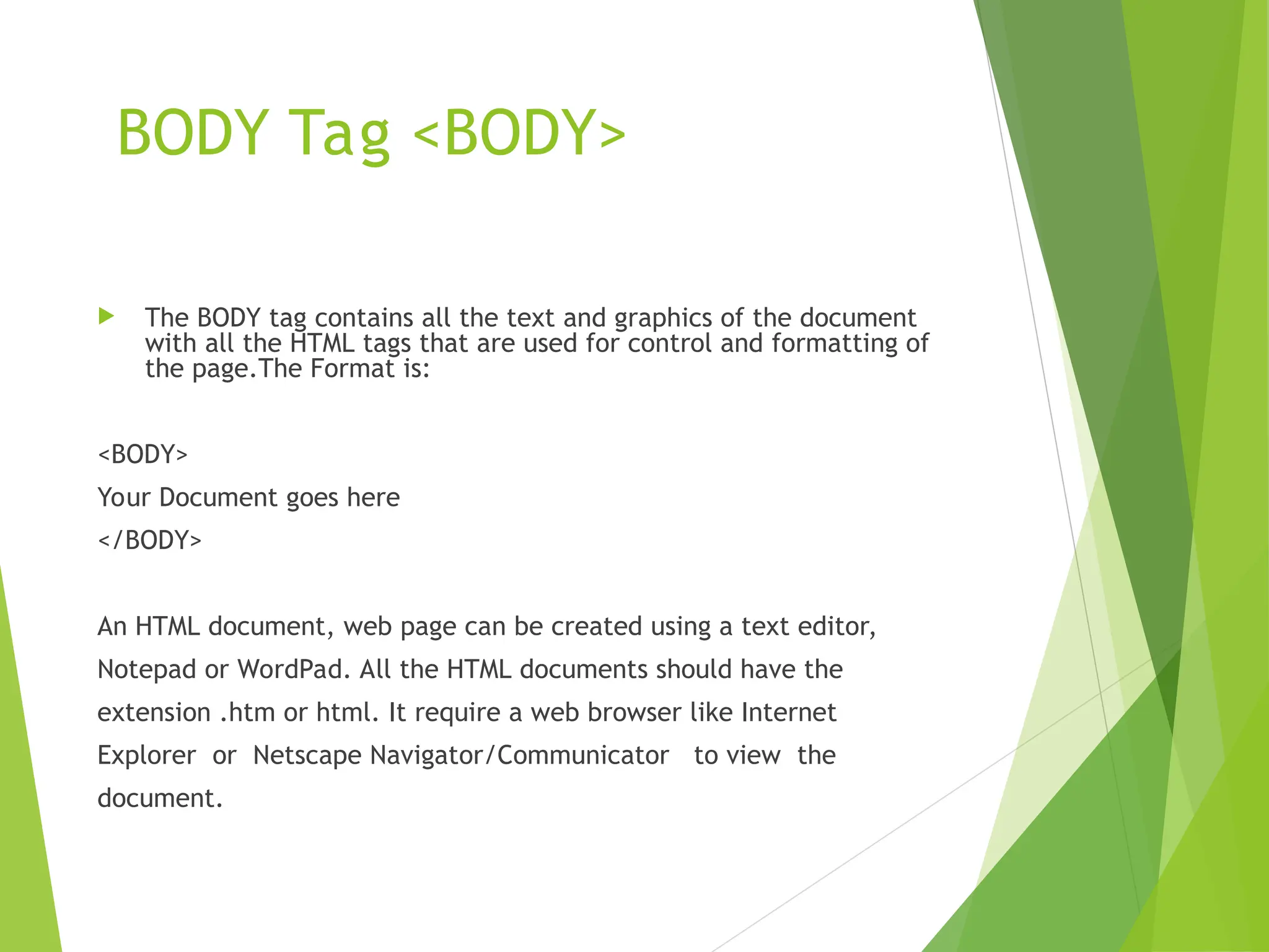 BODY Tag <BODY>  The BODY tag contains all the text and graphics of the document with all the HTML tags that are used for control and formatting of the page.The Format is: <BODY> Your Document goes here </BODY> An HTML document, web page can be created using a text editor, Notepad or WordPad. All the HTML documents should have the extension .htm or html. It require a web browser like Internet Explorer or Netscape Navigator/Communicator to view the document. 