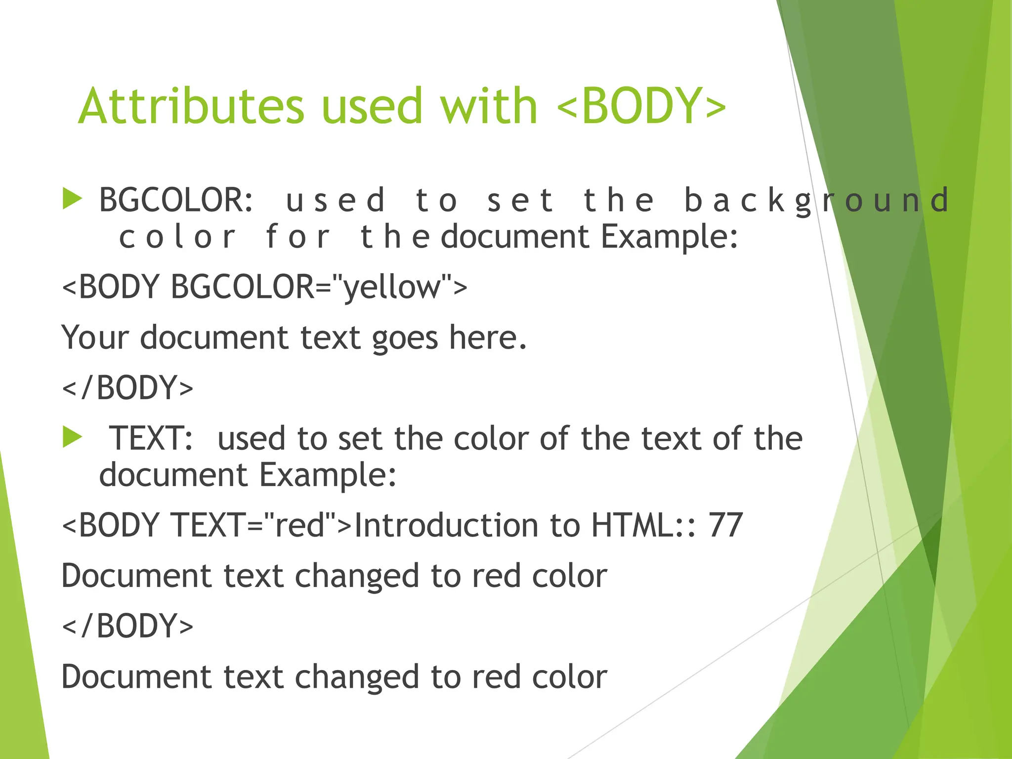 Attributes used with <BODY>  BGCOLOR: u s e d t o s e t t h e b a c k g r o u n d c o l o r f o r t h e document Example: <BODY BGCOLOR="yellow"> Your document text goes here. </BODY>  TEXT: used to set the color of the text of the document Example: <BODY TEXT="red">Introduction to HTML:: 77 Document text changed to red color </BODY> Document text changed to red color 