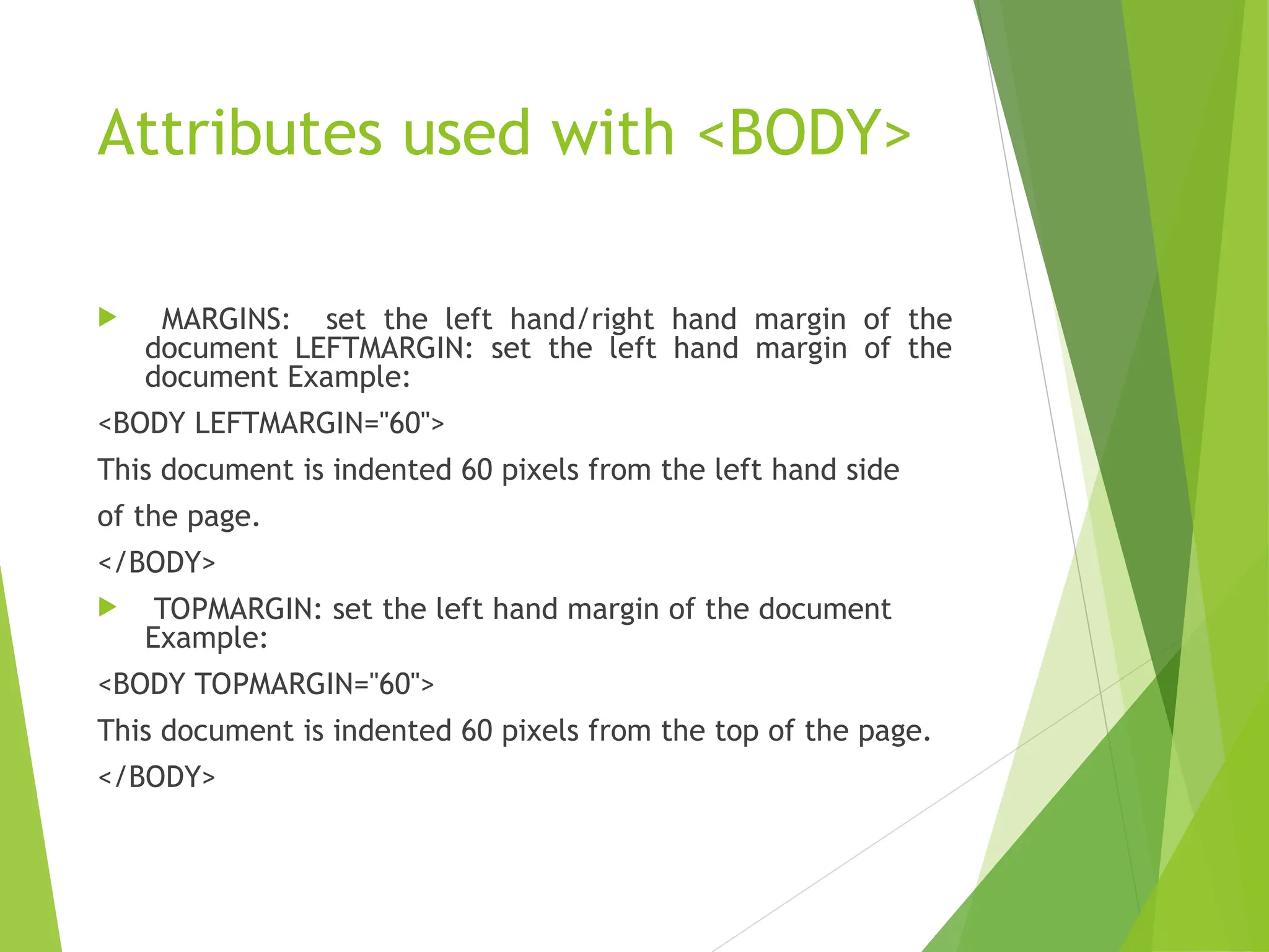Attributes used with <BODY>  MARGINS: set the left hand/right hand margin of the document LEFTMARGIN: set the left hand margin of the document Example: <BODY LEFTMARGIN="60"> This document is indented 60 pixels from the left hand side of the page. </BODY>  TOPMARGIN: set the left hand margin of the document Example: <BODY TOPMARGIN="60"> This document is indented 60 pixels from the top of the page. </BODY> 