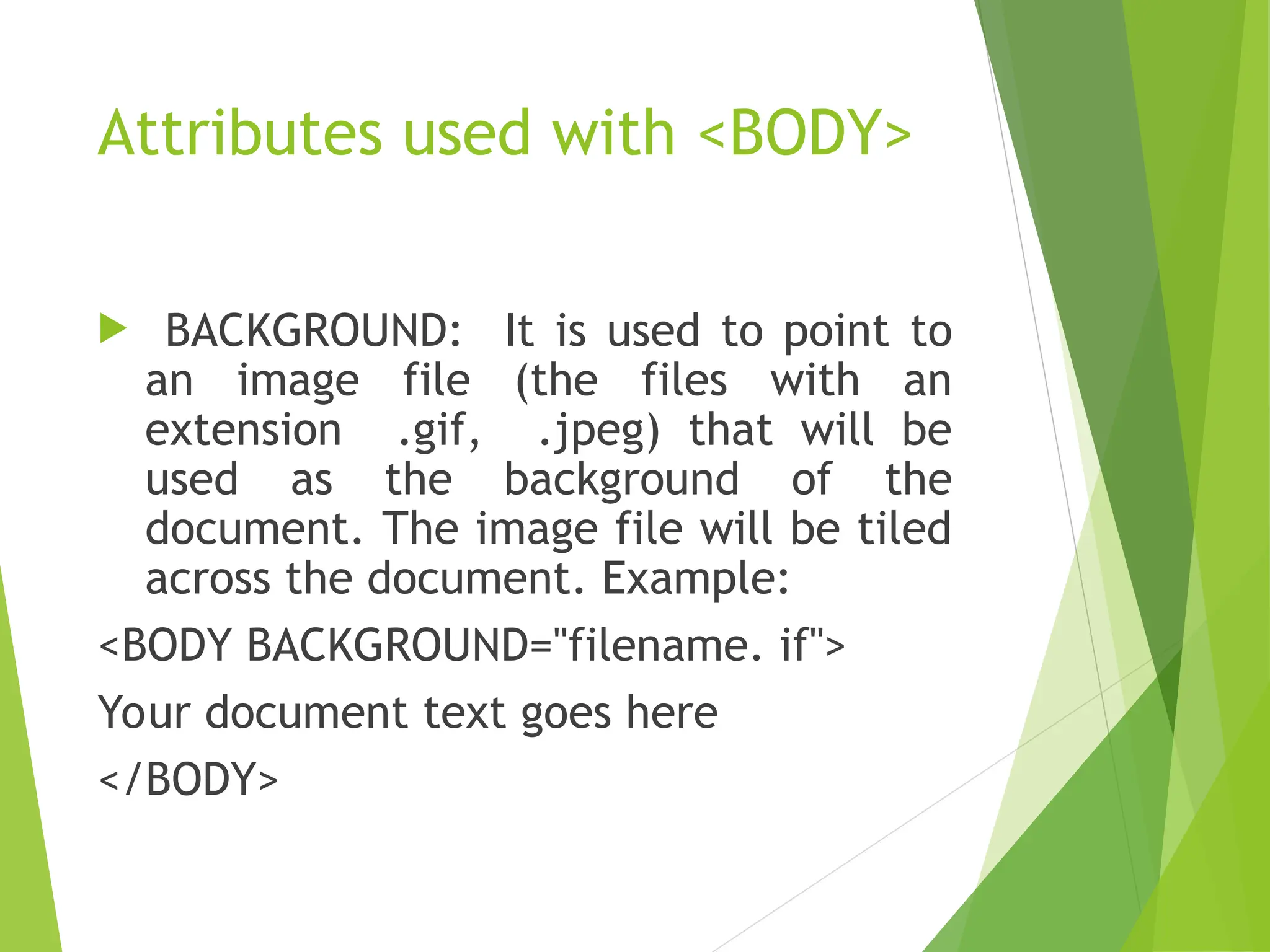 Attributes used with <BODY>  BACKGROUND: It is used to point to an image file (the files with an extension .gif, .jpeg) that will be used as the background of the document. The image file will be tiled across the document. Example: <BODY BACKGROUND="filename. if"> Your document text goes here </BODY> 