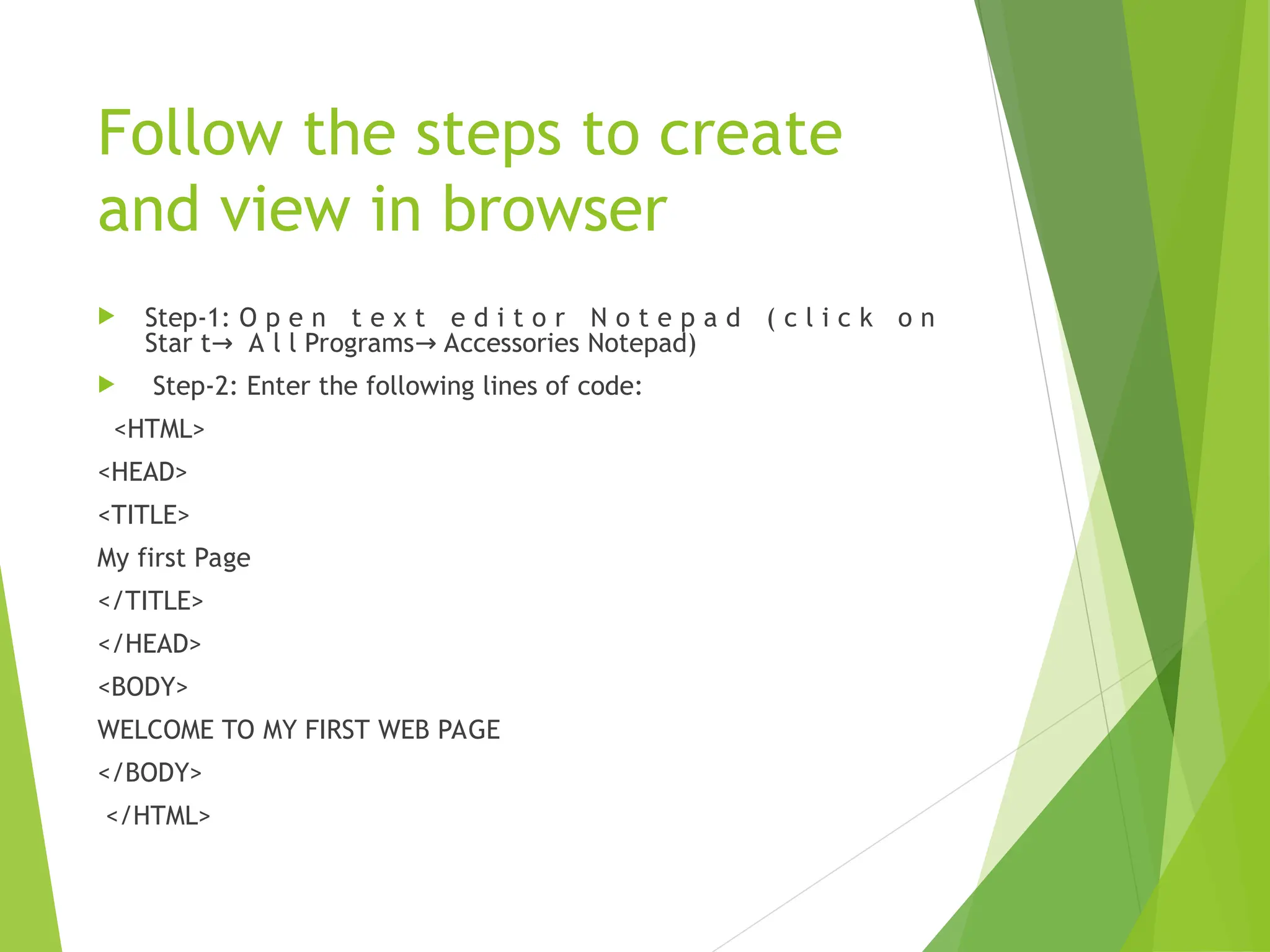 Follow the steps to create and view in browser  Step-1: O p e n t e x t e d i t o r N o t e p a d ( c l i c k o n Star t A l l Programs Accessories Notepad) → →  Step-2: Enter the following lines of code: <HTML> <HEAD> <TITLE> My first Page </TITLE> </HEAD> <BODY> WELCOME TO MY FIRST WEB PAGE </BODY> </HTML> 