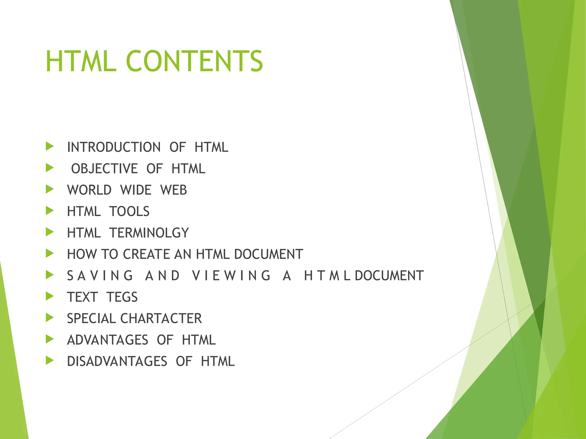 HTML CONTENTS  INTRODUCTION OF HTML  OBJECTIVE OF HTML  WORLD WIDE WEB  HTML TOOLS  HTML TERMINOLGY  HOW TO CREATE AN HTML DOCUMENT  S A V I N G A N D V I E W I N G A H T M L DOCUMENT  TEXT TEGS  SPECIAL CHARTACTER  ADVANTAGES OF HTML  DISADVANTAGES OF HTML 