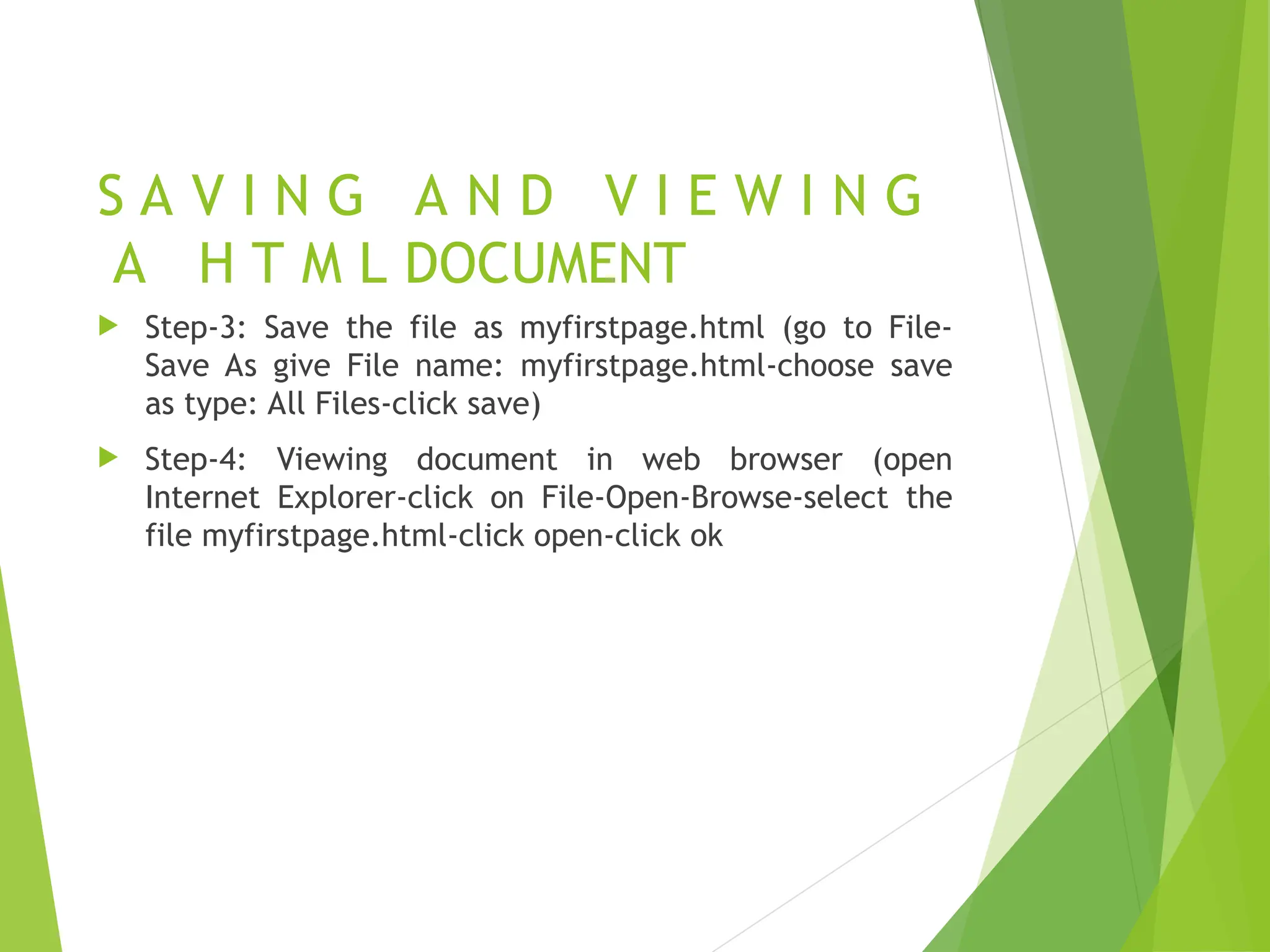 S A V I N G A N D V I E W I N G A H T M L DOCUMENT  Step-3: Save the file as myfirstpage.html (go to File- Save As give File name: myfirstpage.html-choose save as type: All Files-click save)  Step-4: Viewing document in web browser (open Internet Explorer-click on File-Open-Browse-select the file myfirstpage.html-click open-click ok 