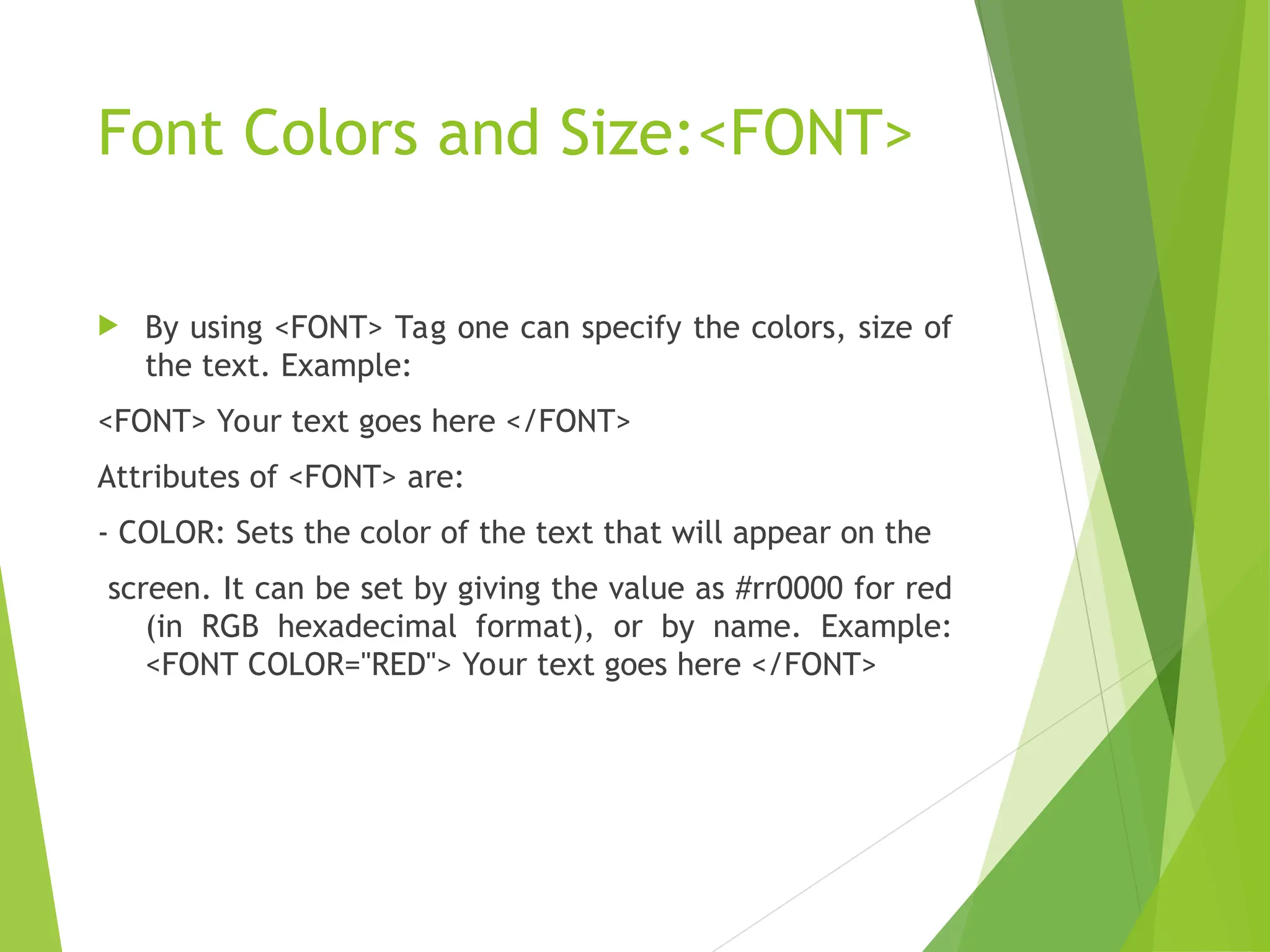 Font Colors and Size:<FONT>  By using <FONT> Tag one can specify the colors, size of the text. Example: <FONT> Your text goes here </FONT> Attributes of <FONT> are: - COLOR: Sets the color of the text that will appear on the screen. It can be set by giving the value as #rr0000 for red (in RGB hexadecimal format), or by name. Example: <FONT COLOR="RED"> Your text goes here </FONT> 