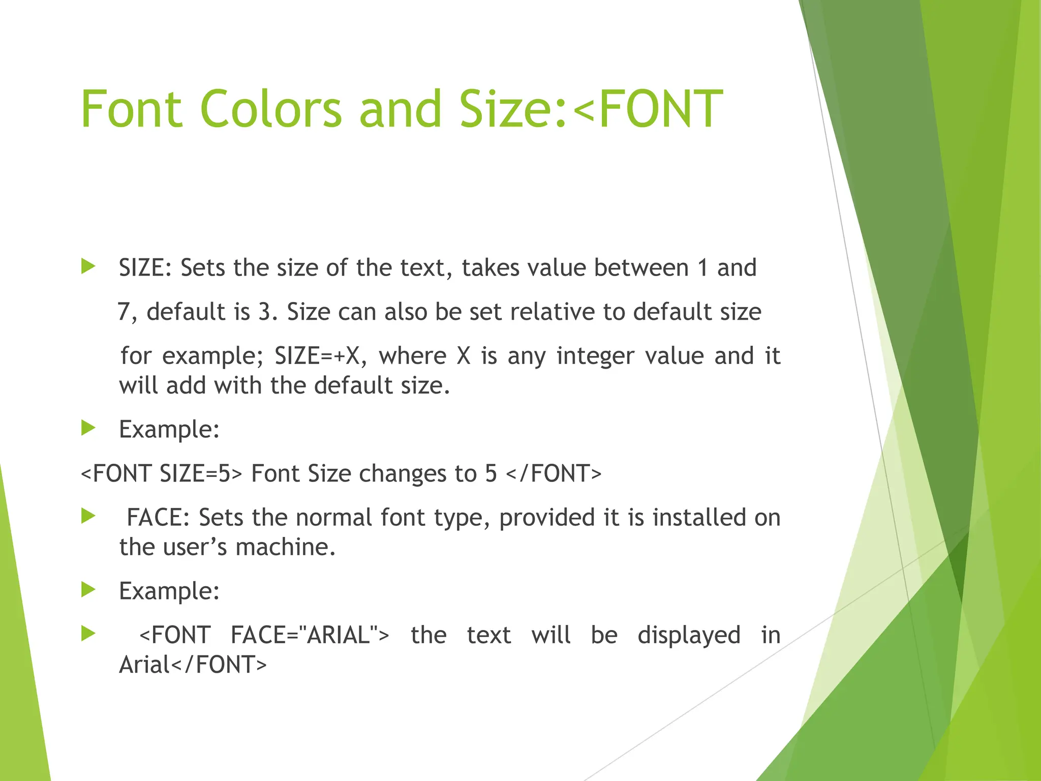 Font Colors and Size:<FONT  SIZE: Sets the size of the text, takes value between 1 and 7, default is 3. Size can also be set relative to default size for example; SIZE=+X, where X is any integer value and it will add with the default size.  Example: <FONT SIZE=5> Font Size changes to 5 </FONT>  FACE: Sets the normal font type, provided it is installed on the user’s machine.  Example:  <FONT FACE="ARIAL"> the text will be displayed in Arial</FONT> 