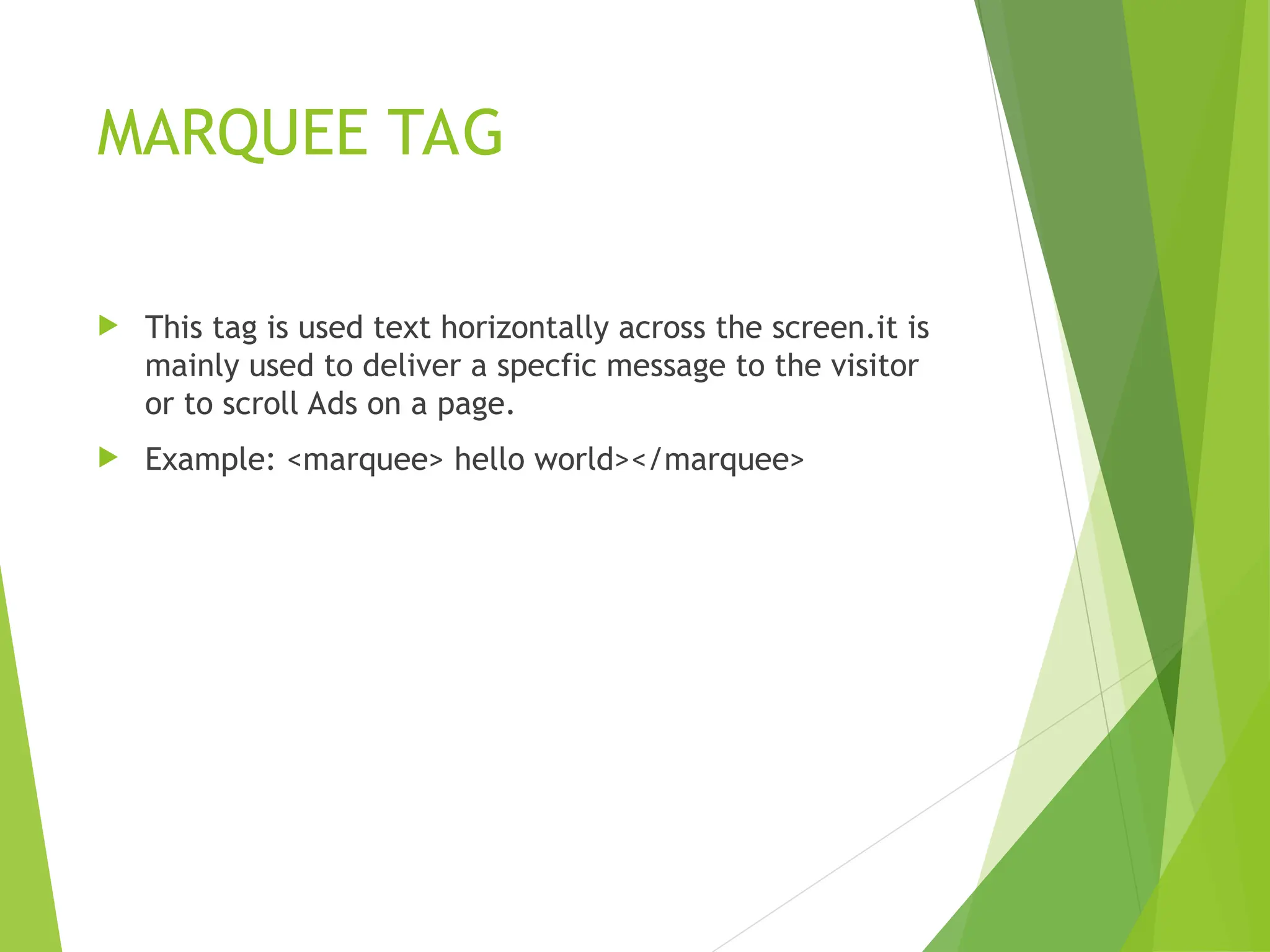 MARQUEE TAG  This tag is used text horizontally across the screen.it is mainly used to deliver a specfic message to the visitor or to scroll Ads on a page.  Example: <marquee> hello world></marquee> 