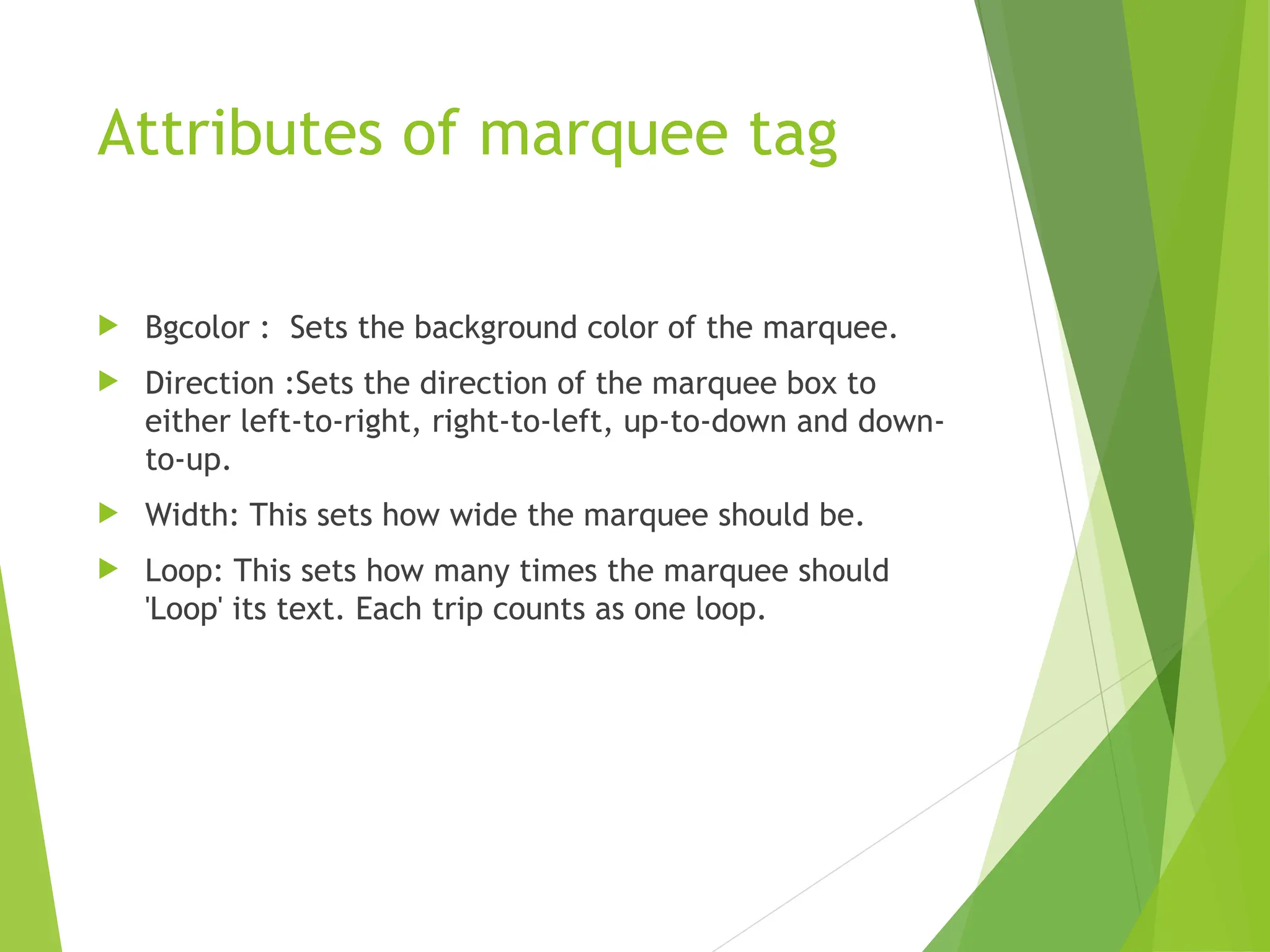 Attributes of marquee tag  Bgcolor : Sets the background color of the marquee.  Direction :Sets the direction of the marquee box to either left-to-right, right-to-left, up-to-down and down- to-up.  Width: This sets how wide the marquee should be.  Loop: This sets how many times the marquee should 'Loop' its text. Each trip counts as one loop. 