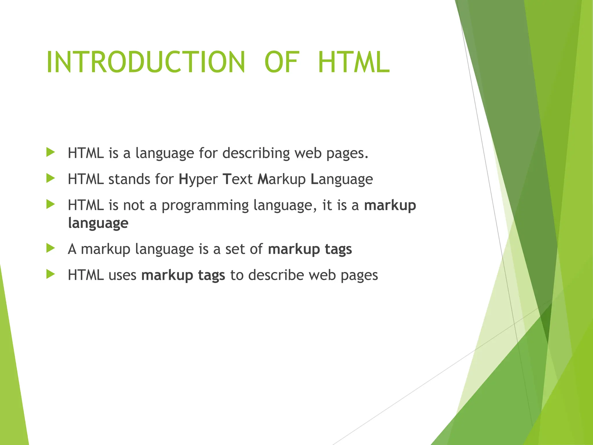 INTRODUCTION OF HTML  HTML is a language for describing web pages.  HTML stands for Hyper Text Markup Language  HTML is not a programming language, it is a markup language  A markup language is a set of markup tags  HTML uses markup tags to describe web pages 