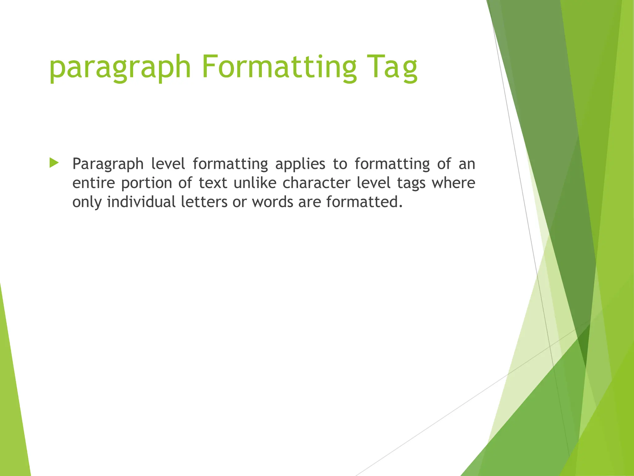 paragraph Formatting Tag  Paragraph level formatting applies to formatting of an entire portion of text unlike character level tags where only individual letters or words are formatted. 