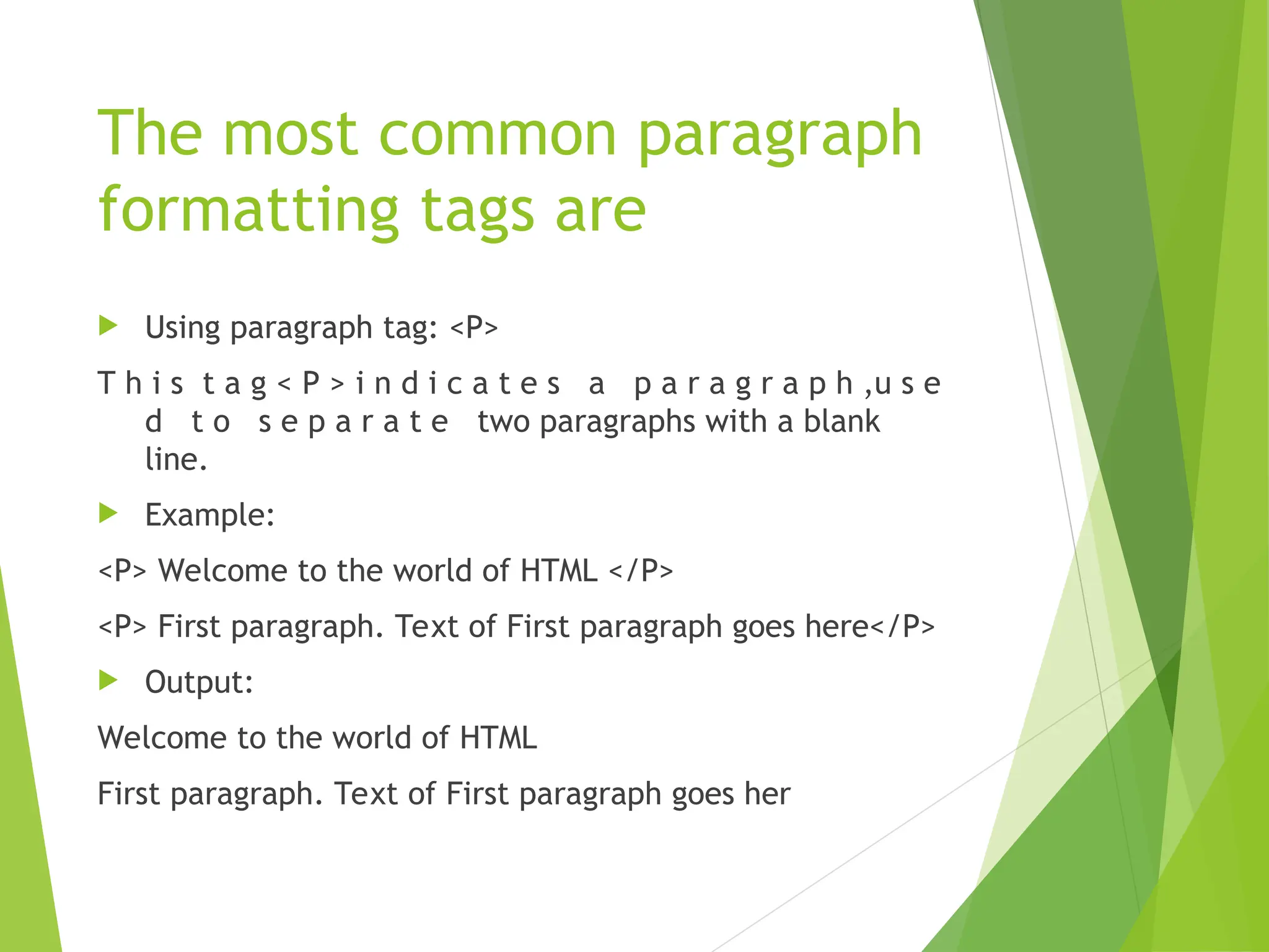The most common paragraph formatting tags are  Using paragraph tag: <P> T h i s t a g < P > i n d i c a t e s a p a r a g r a p h ,u s e d t o s e p a r a t e two paragraphs with a blank line.  Example: <P> Welcome to the world of HTML </P> <P> First paragraph. Text of First paragraph goes here</P>  Output: Welcome to the world of HTML First paragraph. Text of First paragraph goes her 